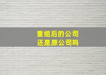 重组后的公司 还是原公司吗